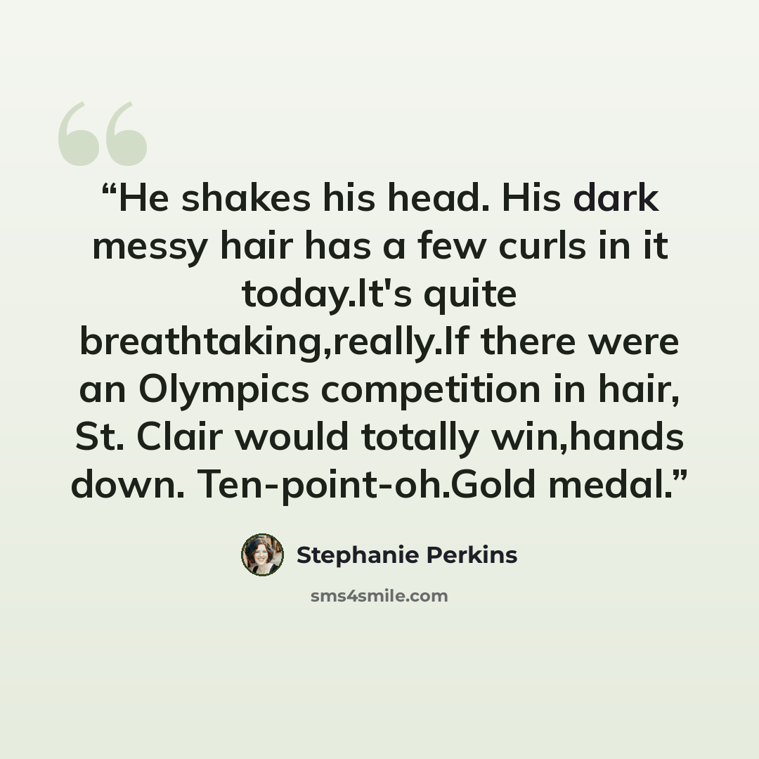 “He shakes his head. His dark messy hair has a few curls in it today.It's quite breathtaking,really.If there were an Olympics competition in hair, St. Clair would totally win,hands down. Ten-point-oh.Gold medal.” quote by Stephanie Perkins