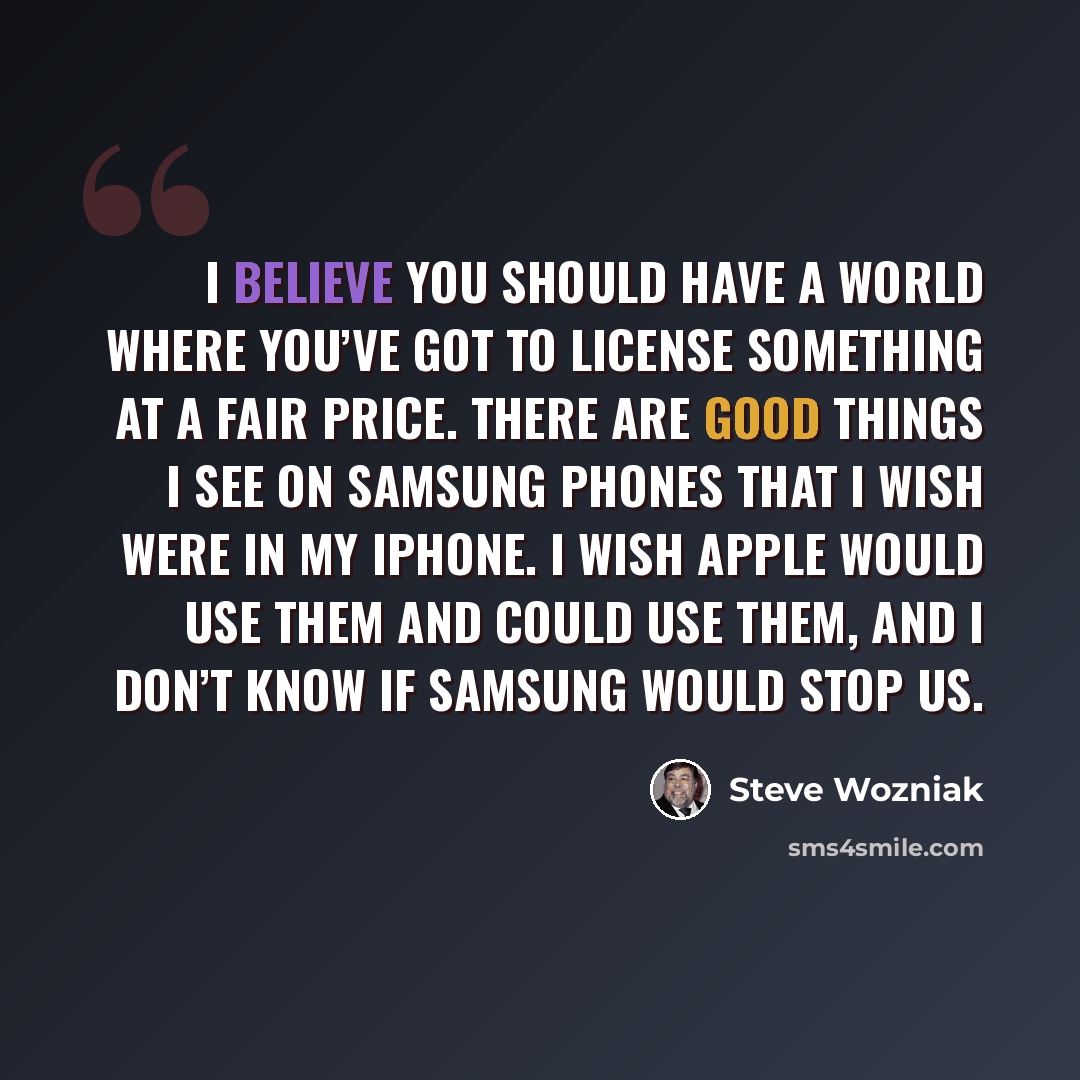 “I believe you should have a world where you’ve got to license something at a fair price. There are good things I see on Samsung phones that I wish were in my iPhone. I wish Apple would use them and could use them, and I don’t know if Samsung would stop us.” quote by Steve Wozniak