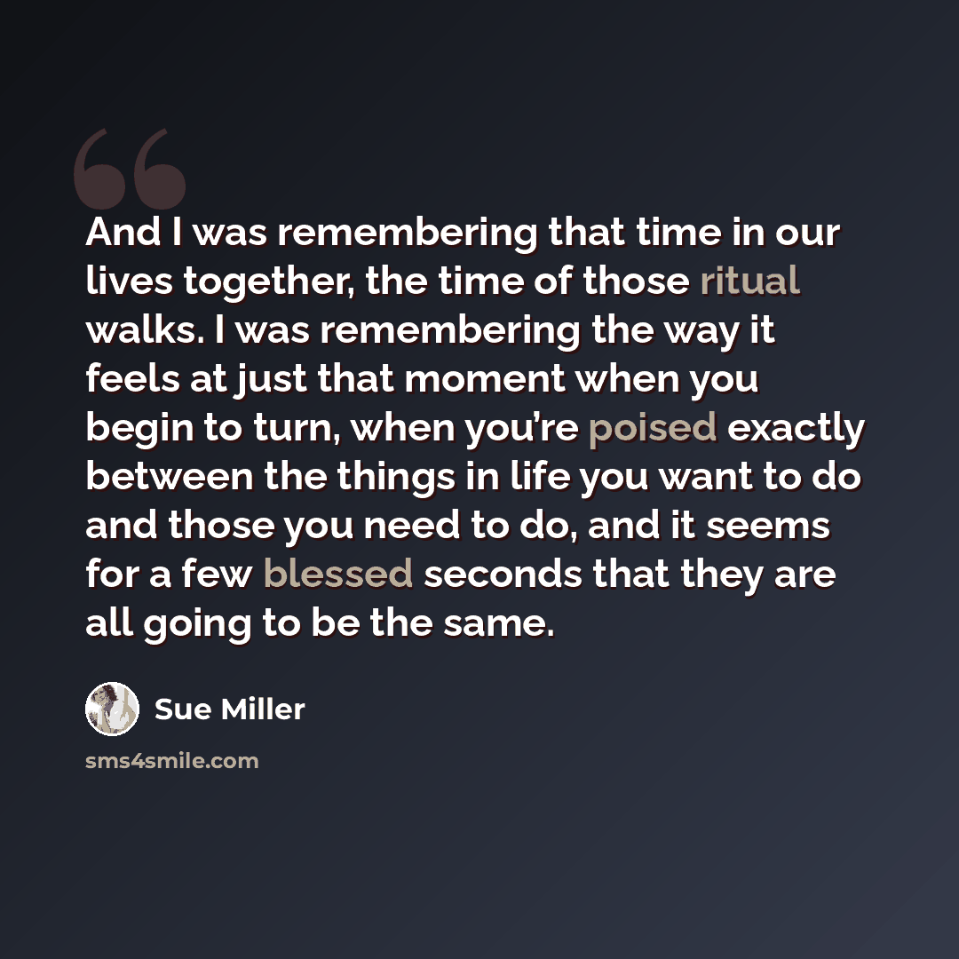“And I was remembering that time in our lives together, the time of those ritual walks. I was remembering the way it feels at just that moment when you begin to turn, when you’re poised exactly between the things in life you want to do and those you need to do, and it seems for a few blessed…” quote by Sue Miller