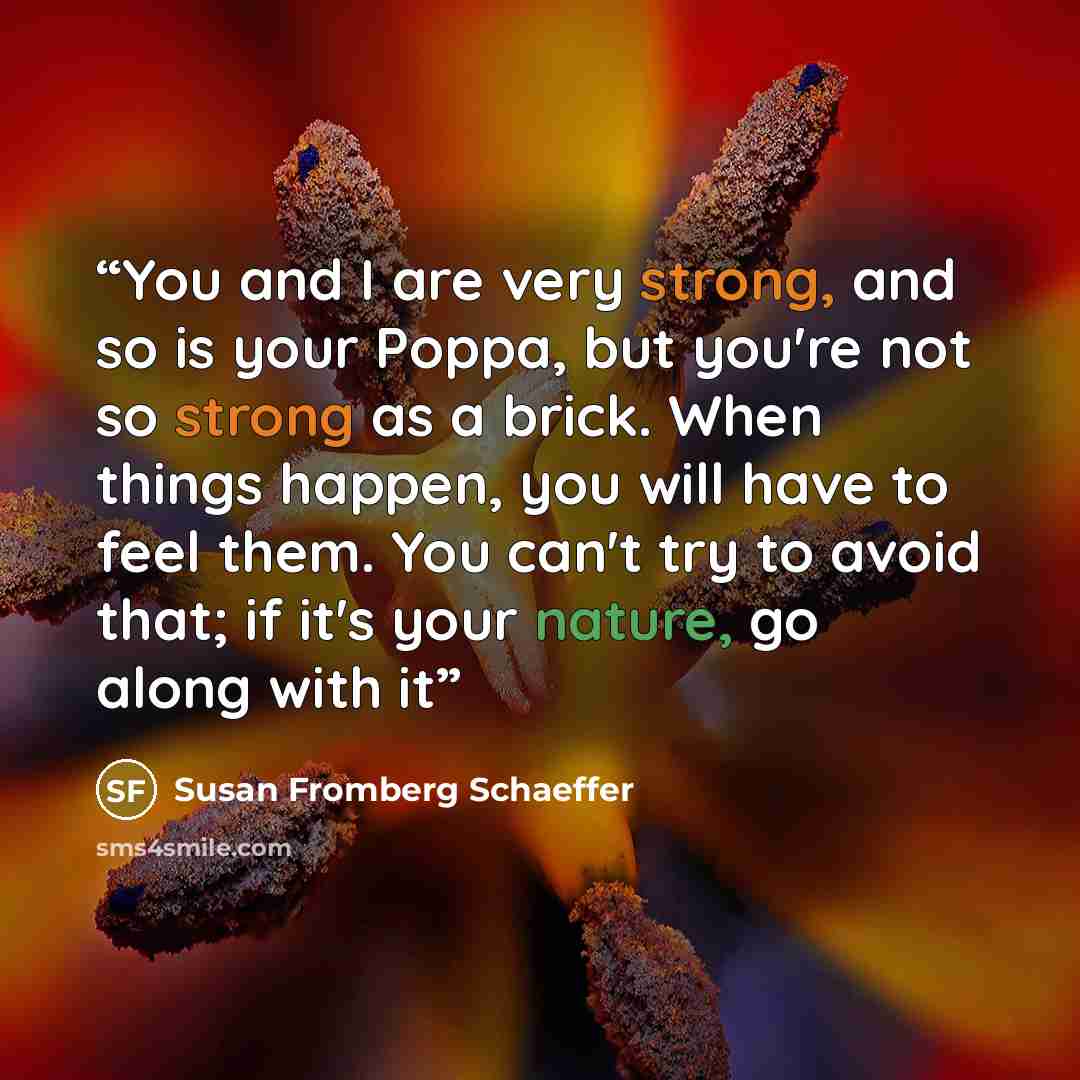 “You and I are very strong, and so is your Poppa, but you're not so strong as a brick. When things happen, you will have to feel them. You can't try to avoid that; if it's your nature, go along with it” quote by Susan Fromberg Schaeffer