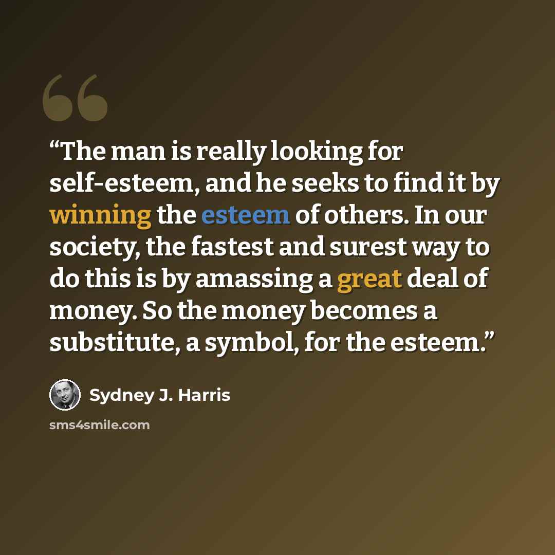 “The man is really looking for self-esteem, and he seeks to find it by winning the esteem of others. In our society, the fastest and surest way to do this is by amassing a great deal of money. So the money becomes a substitute, a symbol, for the esteem.” quote by Sydney J. Harris