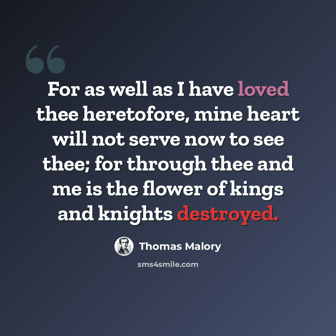 “For as well as I have loved thee heretofore, mine heart will not serve now to see thee; for through thee and me is the flower of kings and knights destroyed.” quote by Thomas Malory