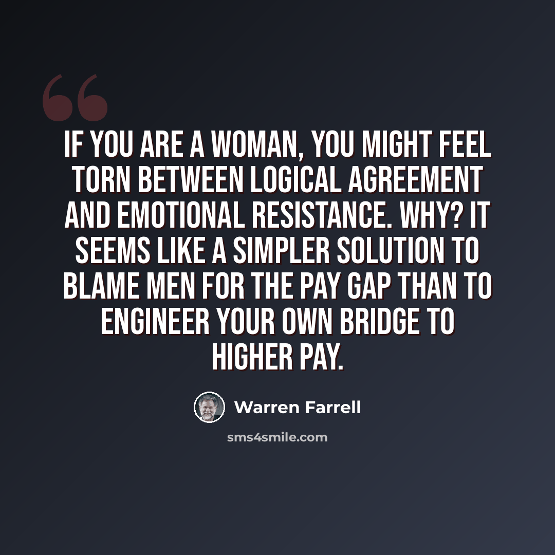 “If you are a woman, you might feel torn between logical agreement and emotional resistance. Why? It seems like a simpler solution to blame men for the pay gap than to engineer your own bridge to higher pay.” quote by Warren Farrell