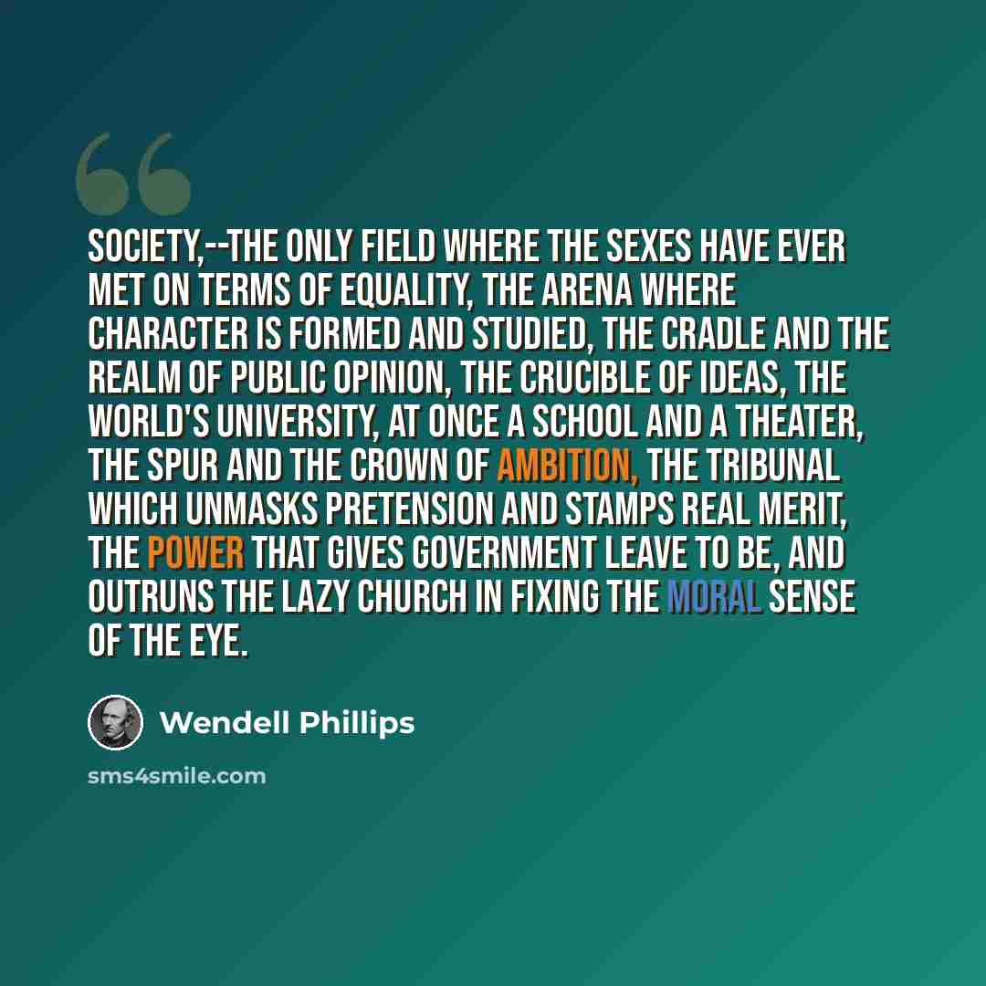 “Society,--the only field where the sexes have ever met on terms of equality, the arena where character is formed and studied, the cradle and the realm of public opinion, the crucible of ideas, the world's university, at once a school and a theater, the spur and the crown of ambition, the tribunal…” quote by Wendell Phillips