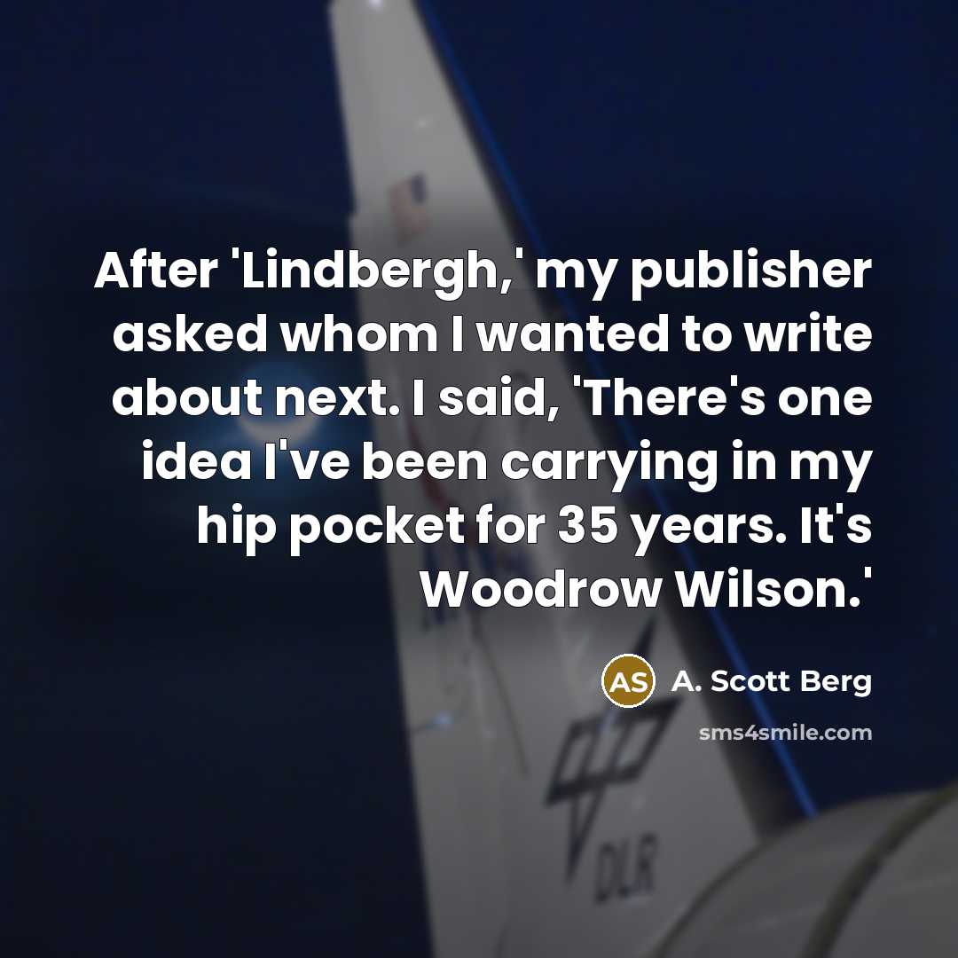“After 'Lindbergh,' my publisher asked whom I wanted to write about next. I said, 'There's one idea I've been carrying in my hip pocket for 35 years. It's Woodrow Wilson.'” quote by A. Scott Berg