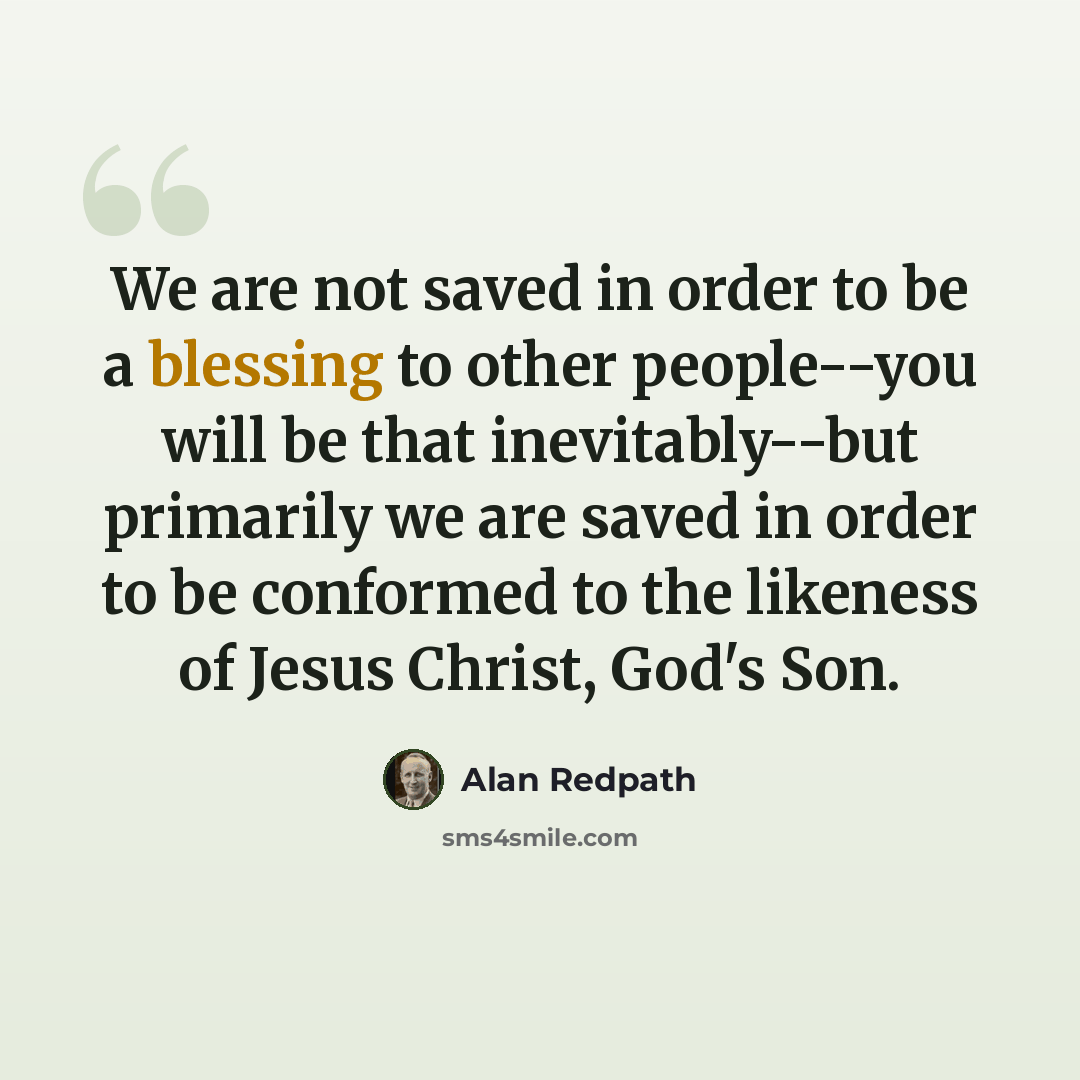 “We are not saved in order to be a blessing to other people--you will be that inevitably--but primarily we are saved in order to be conformed to the likeness of Jesus Christ, God's Son.” quote by Alan Redpath