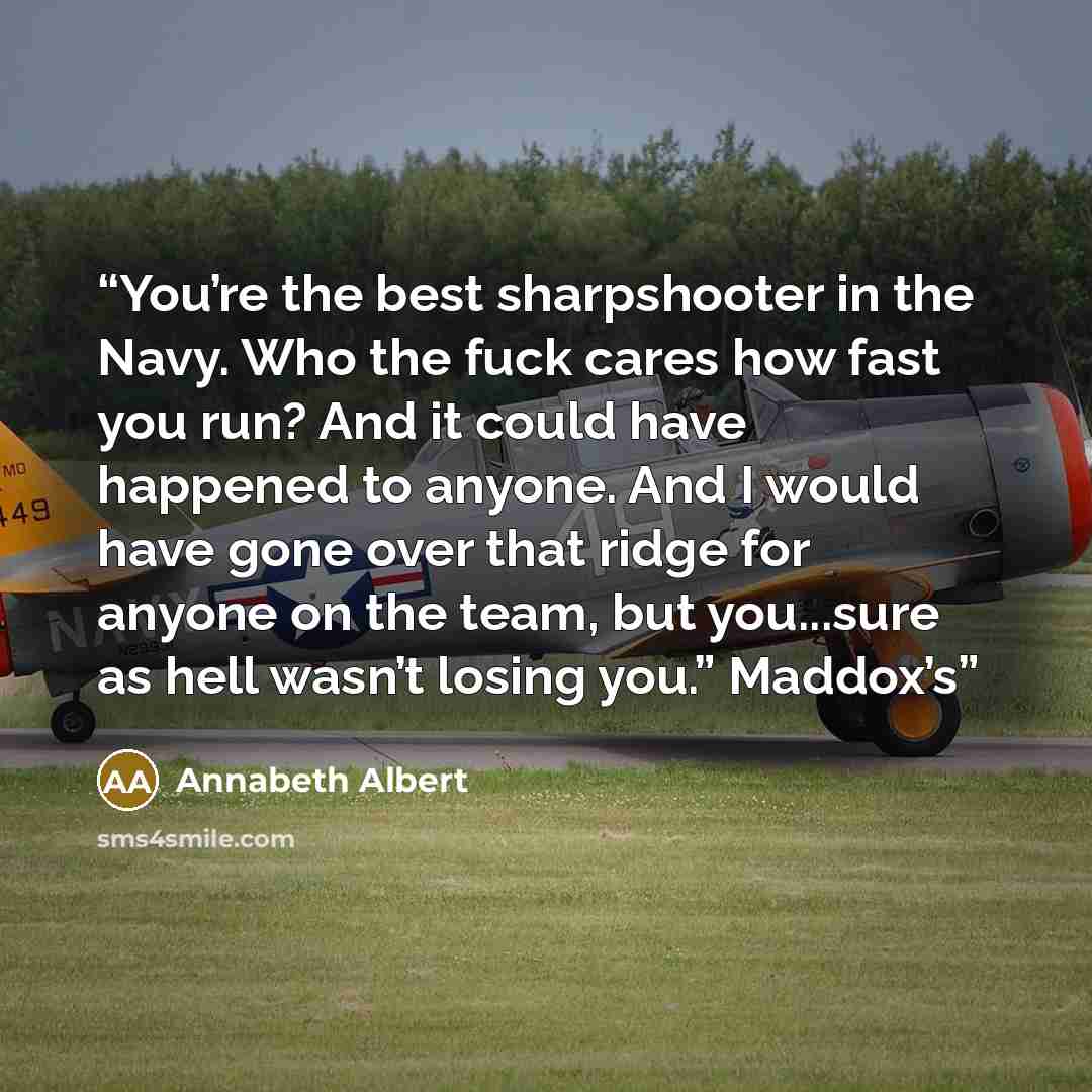 “You’re the best sharpshooter in the Navy. Who the fuck cares how fast you run? And it could have happened to anyone. And I would have gone over that ridge for anyone on the team, but you...sure as hell wasn’t losing you.” Maddox’s” quote by Annabeth Albert