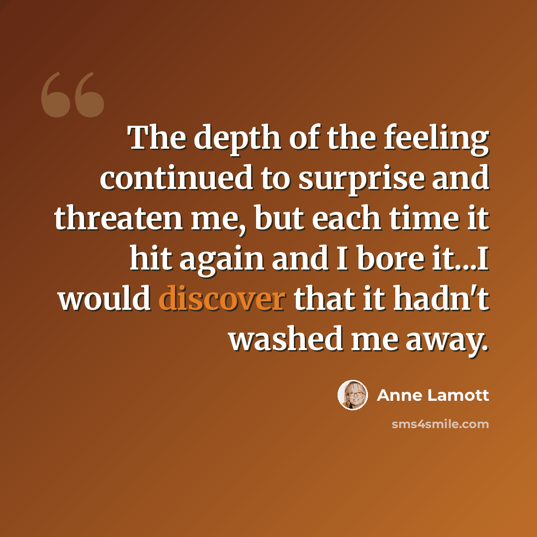 “The depth of the feeling continued to surprise and threaten me, but each time it hit again and I bore it...I would discover that it hadn't washed me away.” quote by Anne Lamott