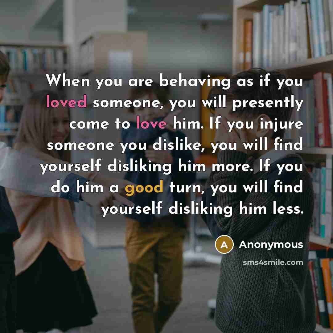 “When you are behaving as if you loved someone, you will presently come to love him. If you injure someone you dislike, you will find yourself disliking him more. If you do him a good turn, you will find yourself disliking him less.” quote by Anonymous