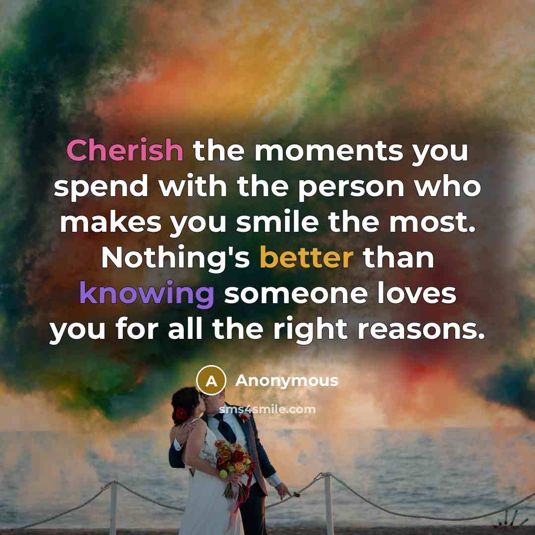 “Cherish the moments you spend with the person who makes you smile the most. Nothing's better than knowing someone loves you for all the right reasons.” quote by Anonymous