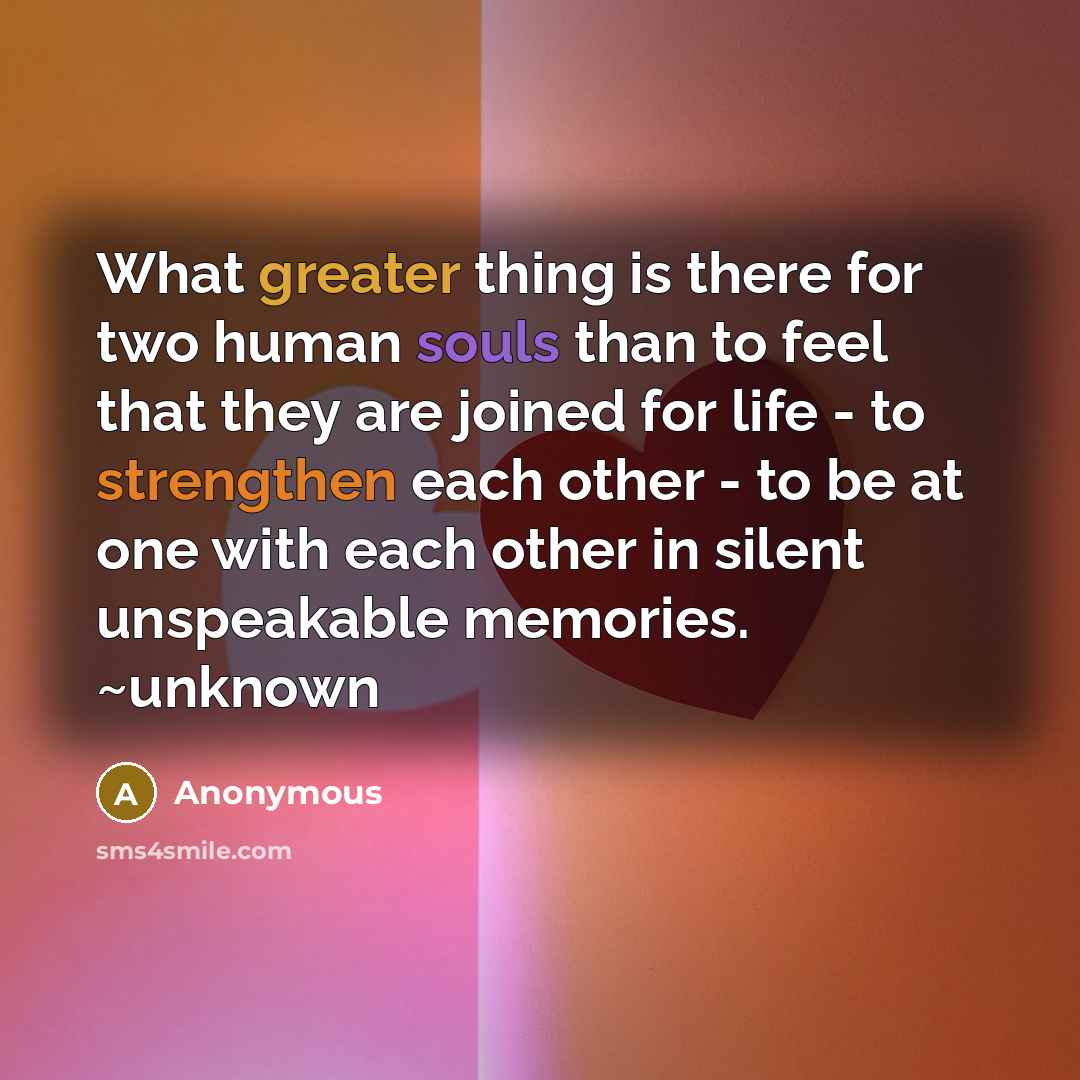 “What greater thing is there for two human souls than to feel that they are joined for life - to strengthen each other - to be at one with each other in silent unspeakable memories. ~unknown” quote by Anonymous