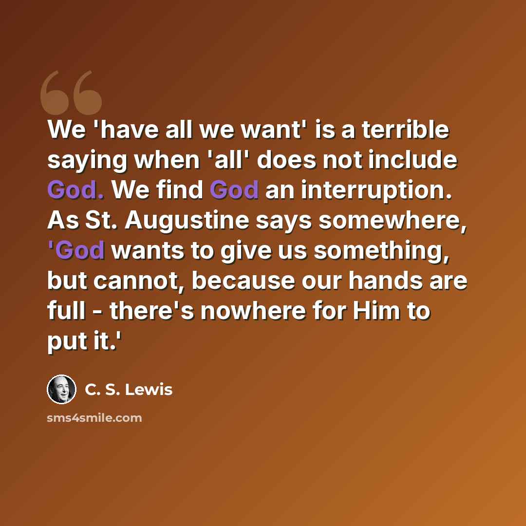 “We 'have all we want' is a terrible saying when 'all' does not include God. We find God an interruption. As St. Augustine says somewhere, 'God wants to give us something, but cannot, because our hands are full - there's nowhere for Him to put it.'” quote by C. S. Lewis