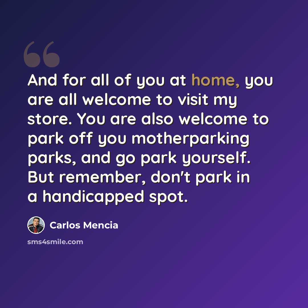 “And for all of you at home, you are all welcome to visit my store. You are also welcome to park off you motherparking parks, and go park yourself. But remember, don't park in a handicapped spot.” quote by Carlos Mencia
