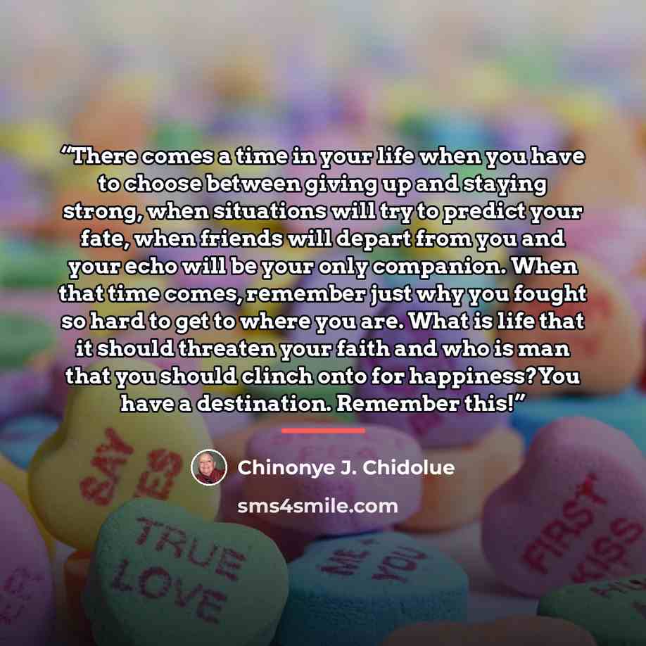 “There comes a time in your life when you have to choose between giving up and staying strong, when situations will try to predict your fate, when friends will depart from you and your echo will be your only companion. When that time comes, remember just why you fought so hard to get to where you…” quote by Chinonye J. Chidolue