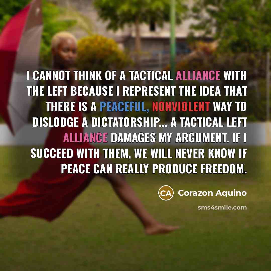 “I cannot think of a tactical alliance with the Left because I represent the idea that there is a peaceful, nonviolent way to dislodge a dictatorship... A tactical Left alliance damages my argument. If I succeed with them, we will never know if peace can really produce freedom.” quote by Corazon Aquino