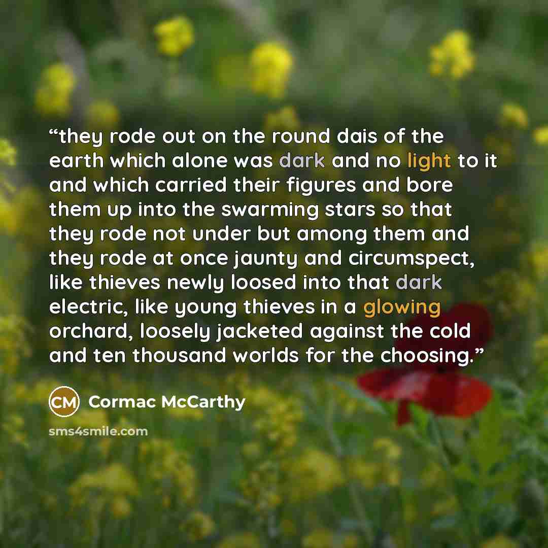 “they rode out on the round dais of the earth which alone was dark and no light to it and which carried their figures and bore them up into the swarming stars so that they rode not under but among them and they rode at once jaunty and circumspect, like thieves newly loosed into that dark electric…” quote by Cormac McCarthy