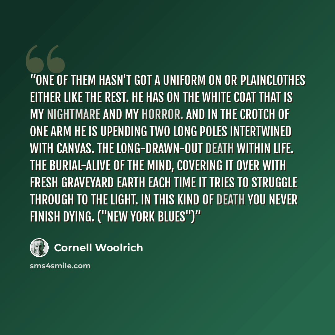 “One of them hasn't got a uniform on or plainclothes either like the rest. He has on the white coat that is my nightmare and my horror. And in the crotch of one arm he is upending two long poles intertwined with canvas. The long-drawn-out death within life. The burial-alive of the mind, covering it…” quote by Cornell Woolrich