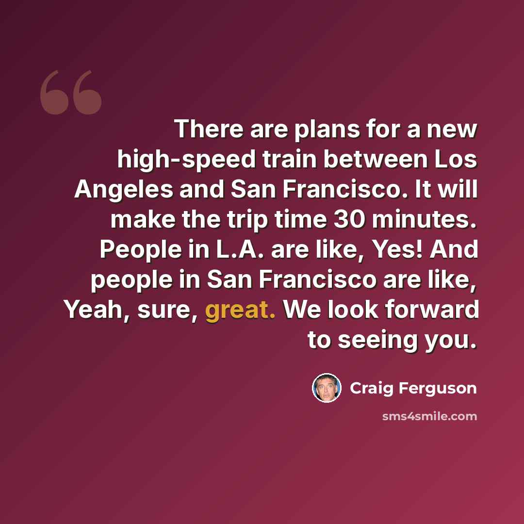 “There are plans for a new high-speed train between Los Angeles and San Francisco. It will make the trip time 30 minutes. People in L.A. are like, Yes! And people in San Francisco are like, Yeah, sure, great. We look forward to seeing you.” quote by Craig Ferguson