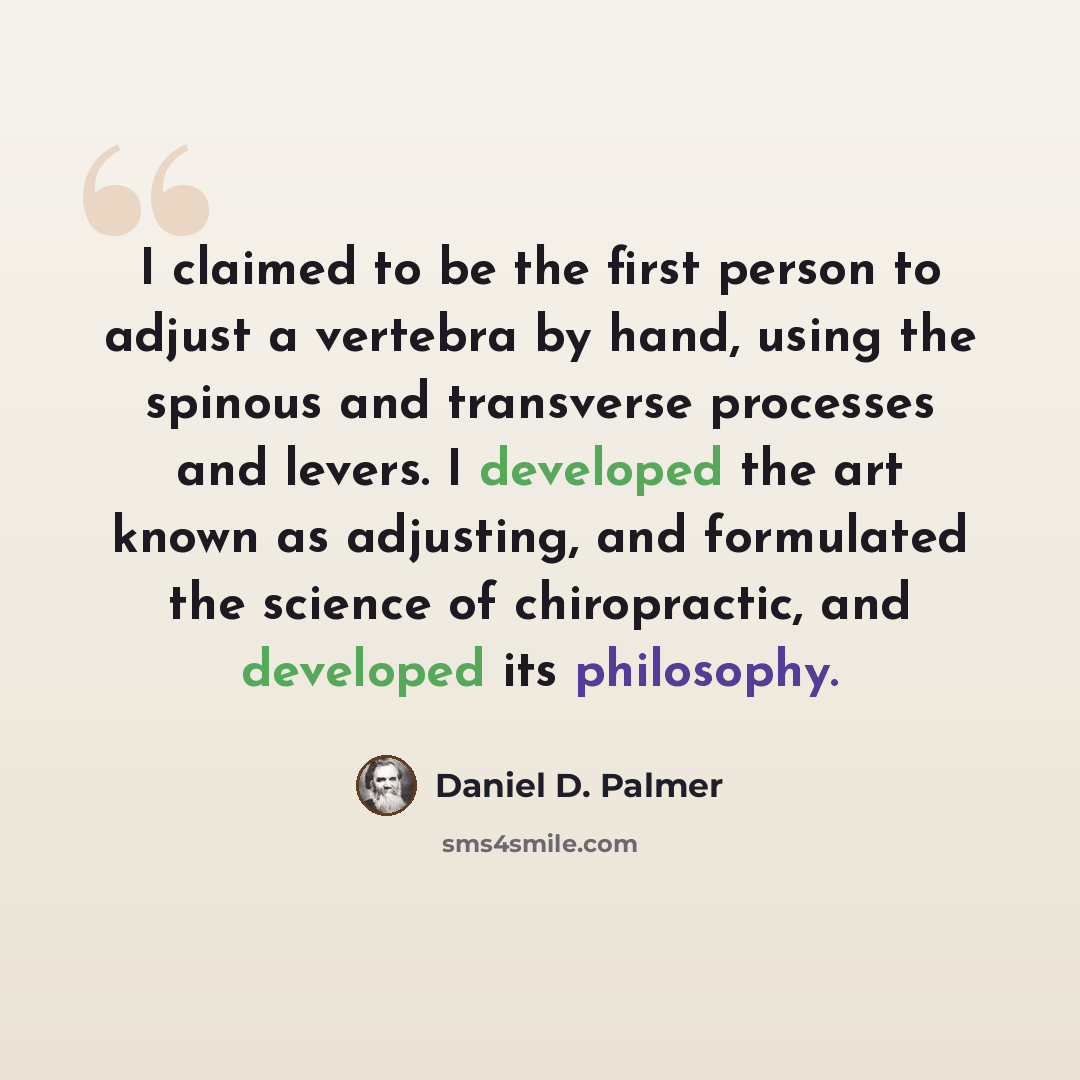 “I claimed to be the first person to adjust a vertebra by hand, using the spinous and transverse processes and levers. I developed the art known as adjusting, and formulated the science of chiropractic, and developed its philosophy.” quote by Daniel D. Palmer