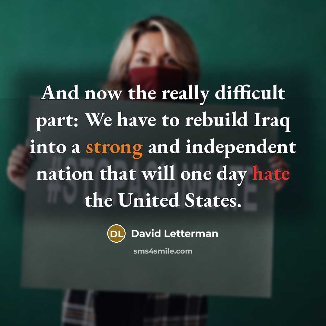 “And now the really difficult part: We have to rebuild Iraq into a strong and independent nation that will one day hate the United States.” quote by David Letterman