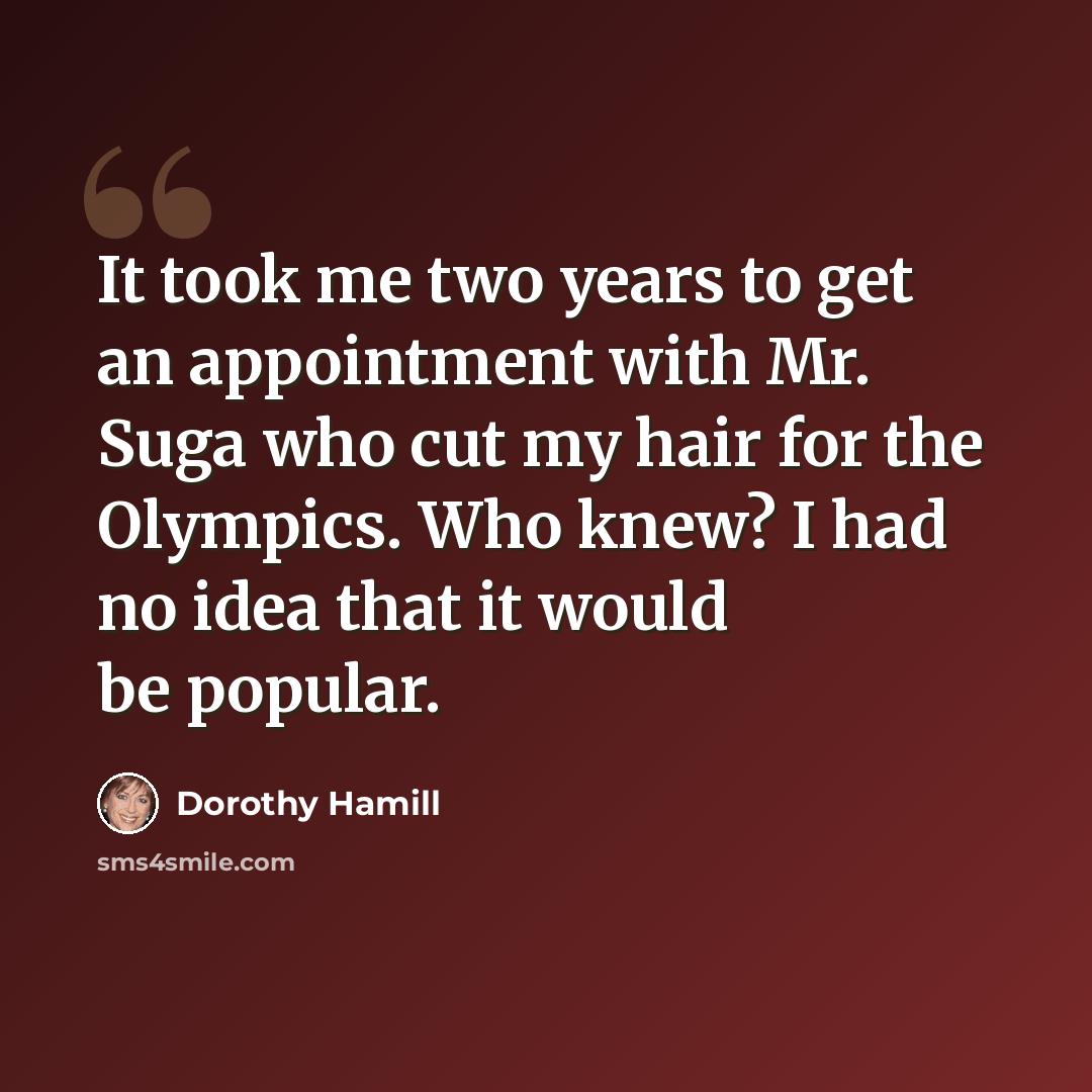“It took me two years to get an appointment with Mr. Suga who cut my hair for the Olympics. Who knew? I had no idea that it would be popular.” quote by Dorothy Hamill