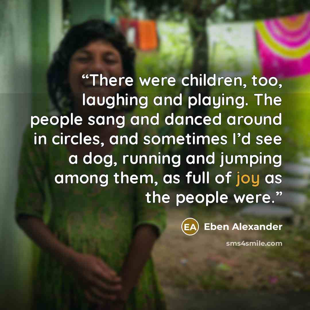 “There were children, too, laughing and playing. The people sang and danced around in circles, and sometimes I’d see a dog, running and jumping among them, as full of joy as the people were.” quote by Eben Alexander