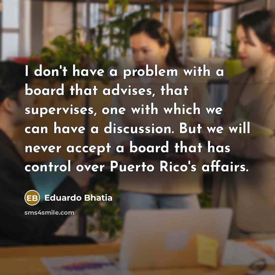 “I don't have a problem with a board that advises, that supervises, one with which we can have a discussion. But we will never accept a board that has control over Puerto Rico's affairs.” quote by Eduardo Bhatia