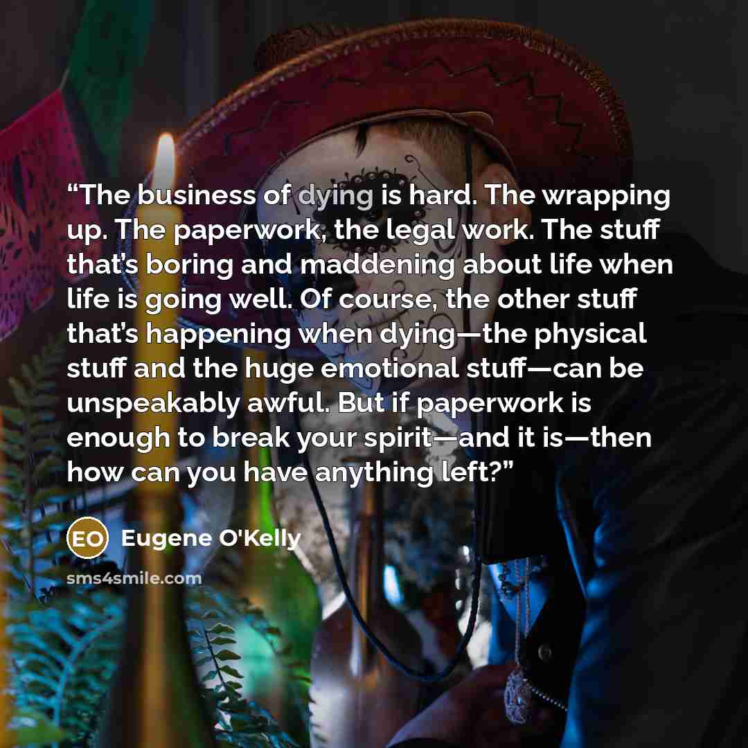 “The business of dying is hard. The wrapping up. The paperwork, the legal work. The stuff that’s boring and maddening about life when life is going well. Of course, the other stuff that’s happening when dying—the physical stuff and the huge emotional stuff—can be unspeakably awful. But if paperwork…” quote by Eugene O'Kelly