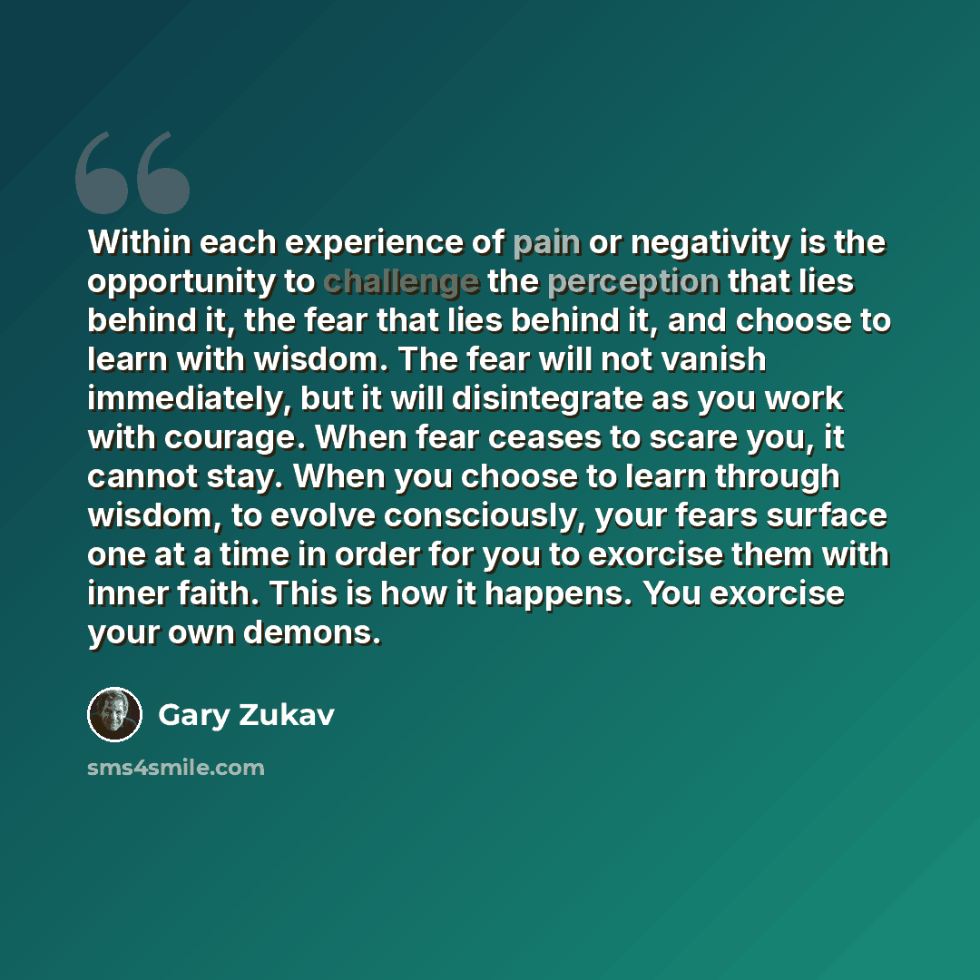“Within each experience of pain or negativity is the opportunity to challenge the perception that lies behind it, the fear that lies behind it, and choose to learn with wisdom. The fear will not vanish immediately, but it will disintegrate as you work with courage. When fear ceases to scare you, it…” quote by Gary Zukav