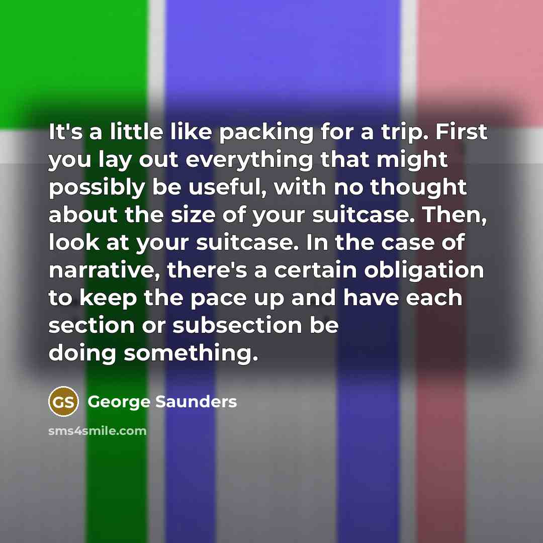 “It's a little like packing for a trip. First you lay out everything that might possibly be useful, with no thought about the size of your suitcase. Then, look at your suitcase. In the case of narrative, there's a certain obligation to keep the pace up and have each section or subsection be doing…” quote by George Saunders