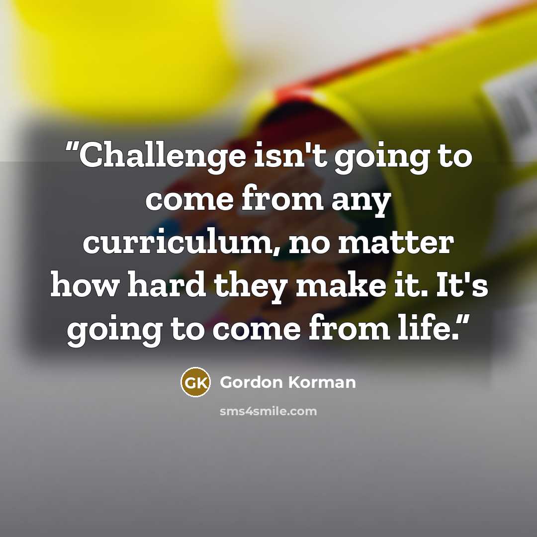“Challenge isn't going to come from any curriculum, no matter how hard they make it. It's going to come from life.” quote by Gordon Korman