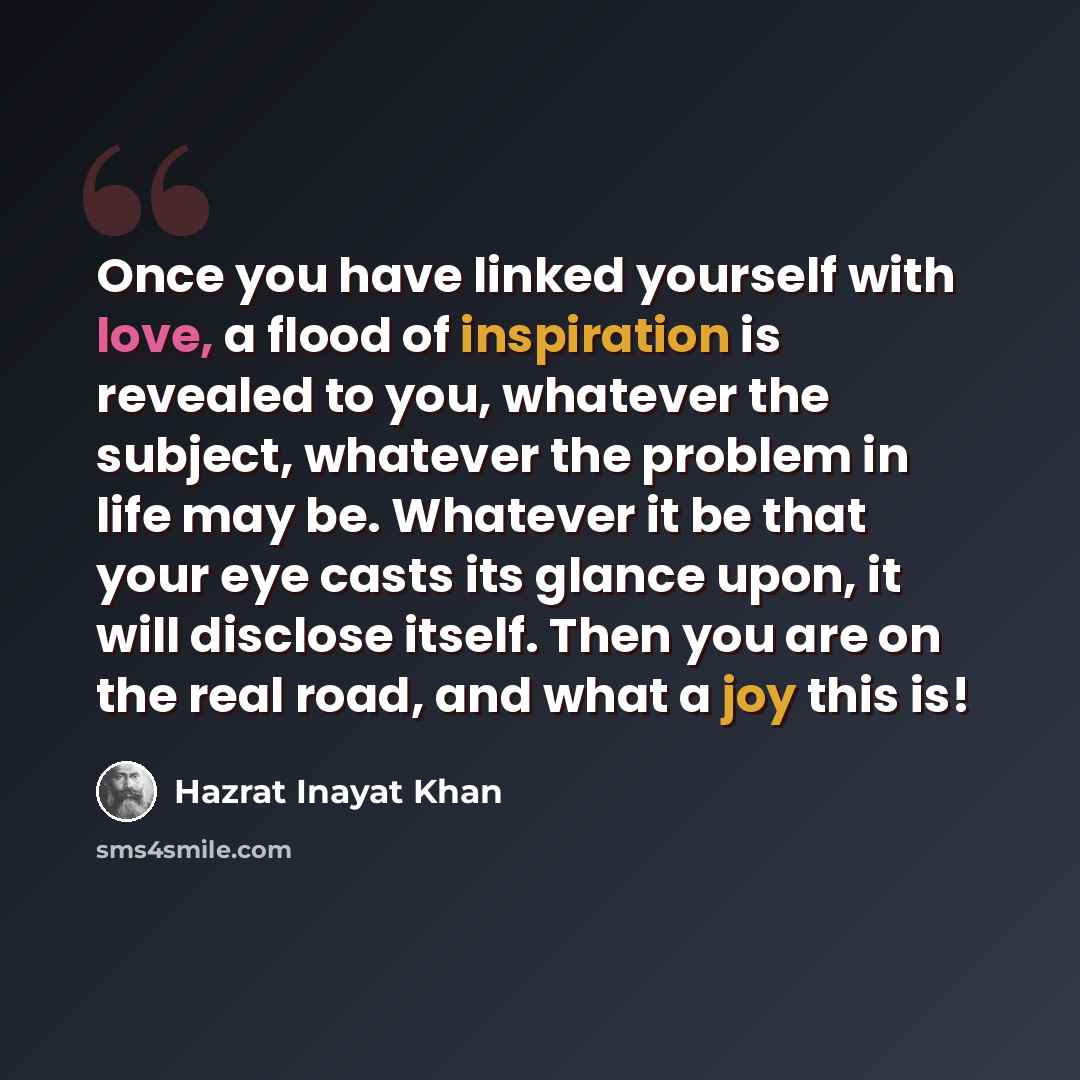 “Once you have linked yourself with love, a flood of inspiration is revealed to you, whatever the subject, whatever the problem in life may be. Whatever it be that your eye casts its glance upon, it will disclose itself. Then you are on the real road, and what a joy this is!” quote by Hazrat Inayat Khan