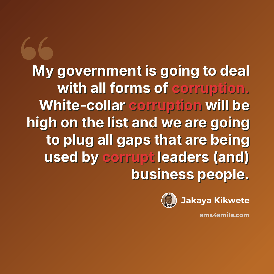 “My government is going to deal with all forms of corruption. White-collar corruption will be high on the list and we are going to plug all gaps that are being used by corrupt leaders (and) business people.” quote by Jakaya Kikwete
