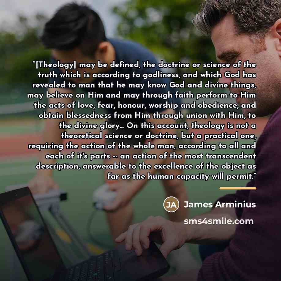 “[Theology] may be defined, the doctrine or science of the truth which is according to godliness, and which God has revealed to man that he may know God and divine things, may believe on Him and may through faith perform to Him the acts of love, fear, honour, worship and obedience, and obtain…” quote by James Arminius