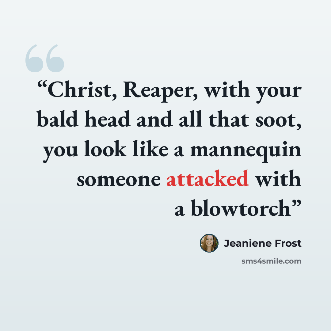 “Christ, Reaper, with your bald head and all that soot, you look like a mannequin someone attacked with a blowtorch” quote by Jeaniene Frost