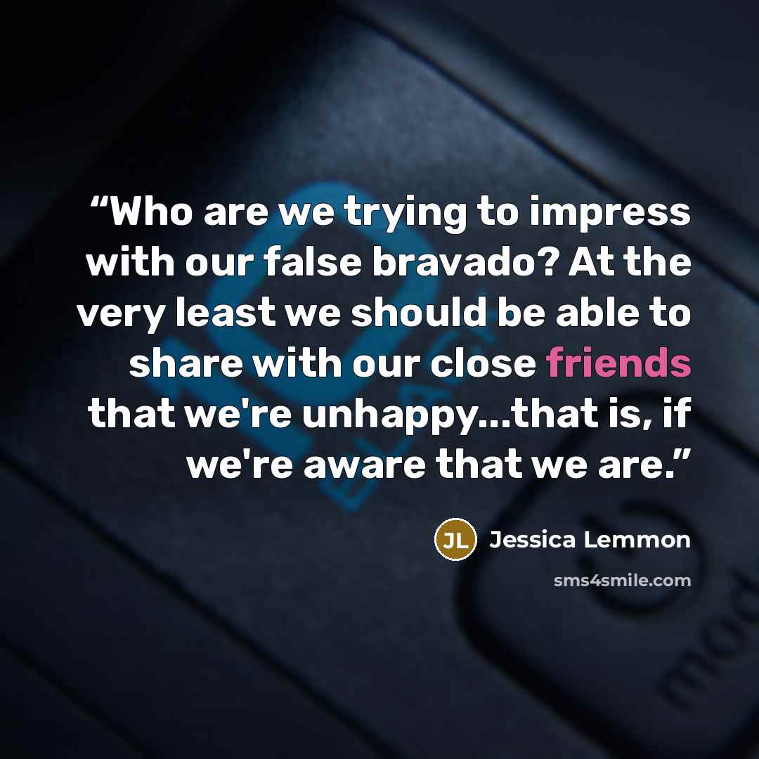 “Who are we trying to impress with our false bravado? At the very least we should be able to share with our close friends that we're unhappy...that is, if we're aware that we are.” quote by Jessica Lemmon