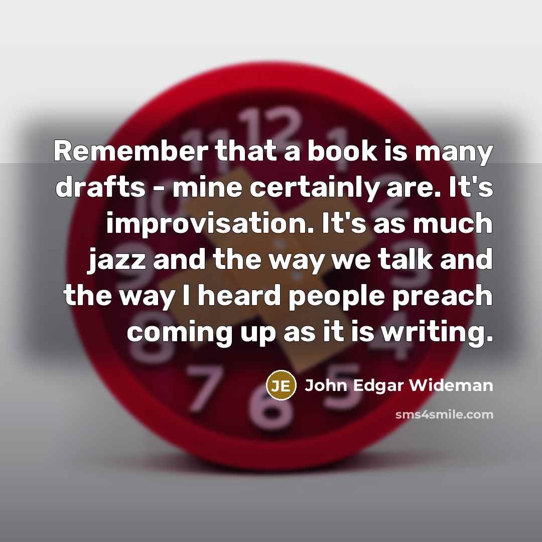 “Remember that a book is many drafts - mine certainly are. It's improvisation. It's as much jazz and the way we talk and the way I heard people preach coming up as it is writing.” quote by John Edgar Wideman