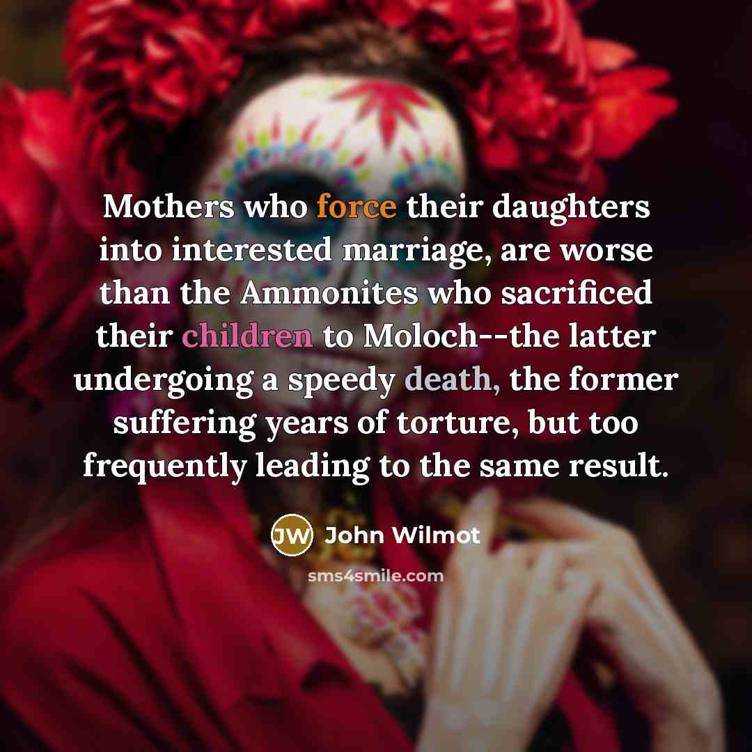 “Mothers who force their daughters into interested marriage, are worse than the Ammonites who sacrificed their children to Moloch--the latter undergoing a speedy death, the former suffering years of torture, but too frequently leading to the same result.” quote by John Wilmot
