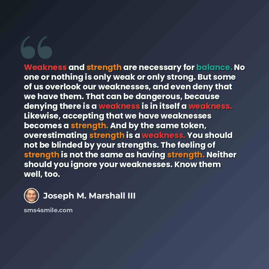 “Weakness and strength are necessary for balance. No one or nothing is only weak or only strong. But some of us overlook our weaknesses, and even deny that we have them. That can be dangerous, because denying there is a weakness is in itself a weakness. Likewise, accepting that we have weaknesses…” quote by Joseph M. Marshall III