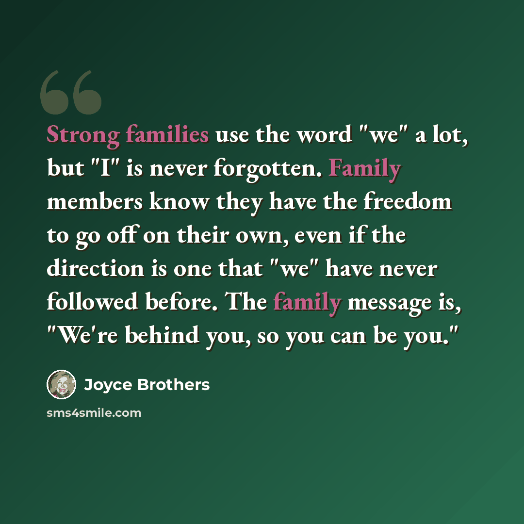 “Strong families use the word "we" a lot, but "I" is never forgotten. Family members know they have the freedom to go off on their own, even if the direction is one that "we" have never followed before. The family message is, "We're behind you, so you can be you."” quote by Joyce Brothers
