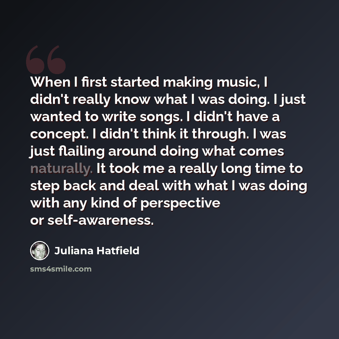 “When I first started making music, I didn't really know what I was doing. I just wanted to write songs. I didn't have a concept. I didn't think it through. I was just flailing around doing what comes naturally. It took me a really long time to step back and deal with what I was doing with any kind…” quote by Juliana Hatfield