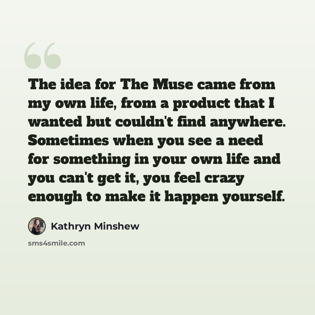 “The idea for The Muse came from my own life, from a product that I wanted but couldn't find anywhere. Sometimes when you see a need for something in your own life and you can't get it, you feel crazy enough to make it happen yourself.” quote by Kathryn Minshew