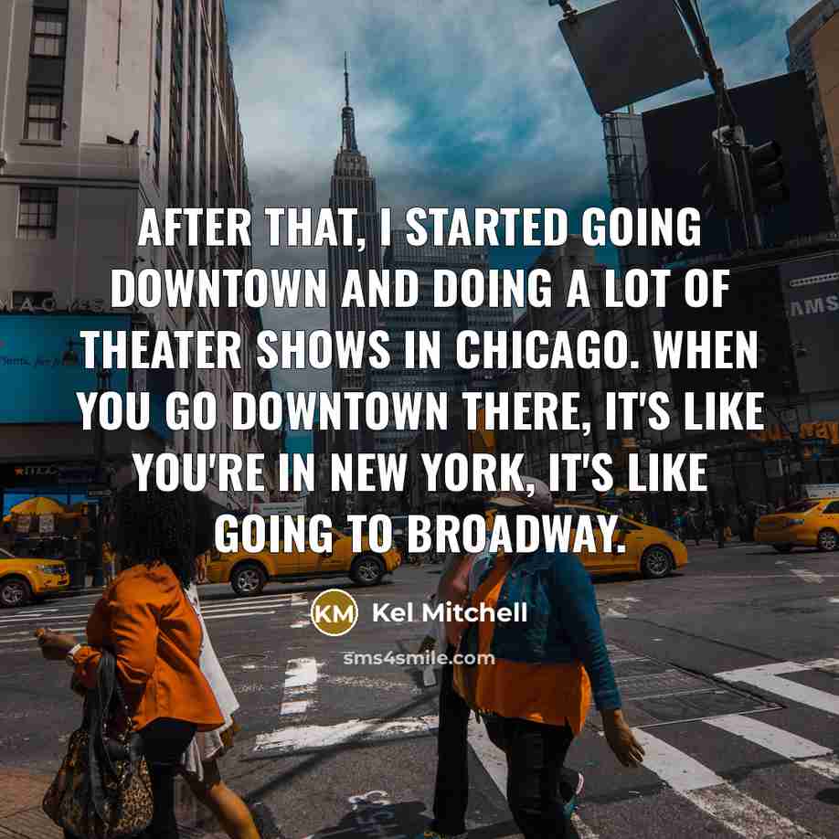 “After that, I started going downtown and doing a lot of theater shows in Chicago. When you go downtown there, it's like you're in New York, it's like going to Broadway.” quote by Kel Mitchell