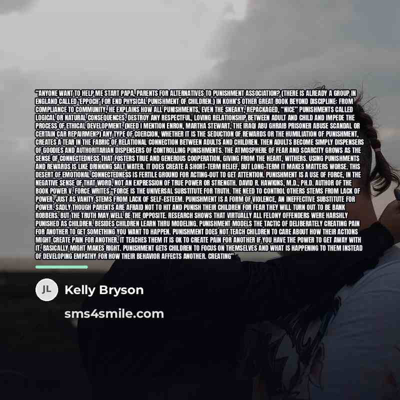 “Anyone want to help me start PAPA, Parents for Alternatives to Punishment Association? (There is already a group in England called ‘EPPOCH’ for end physical punishment of children.) In Kohn’s other great book Beyond Discipline: From Compliance to Community, he explains how all punishments, even…” quote by Kelly Bryson