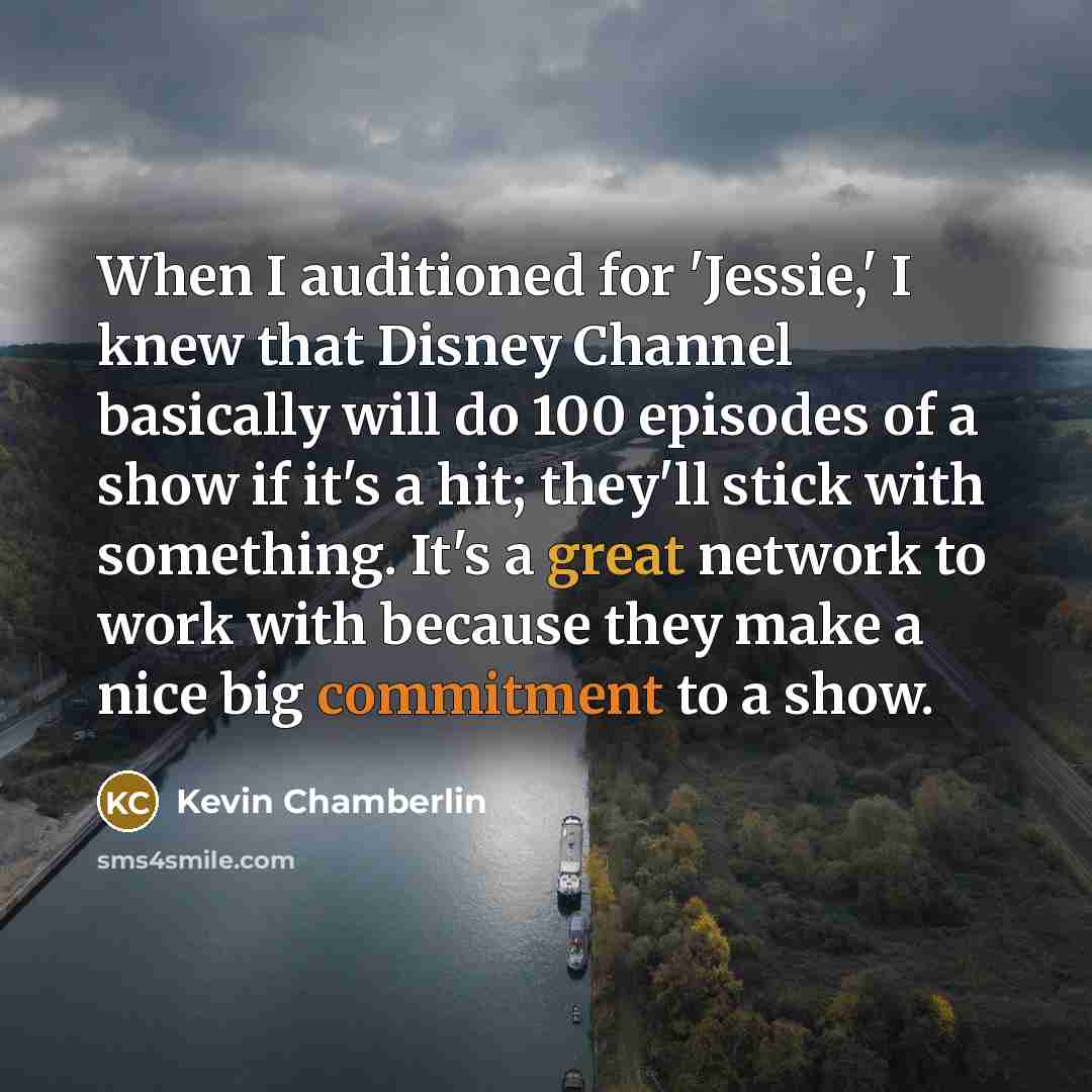 “When I auditioned for 'Jessie,' I knew that Disney Channel basically will do 100 episodes of a show if it's a hit; they'll stick with something. It's a great network to work with because they make a nice big commitment to a show.” quote by Kevin Chamberlin