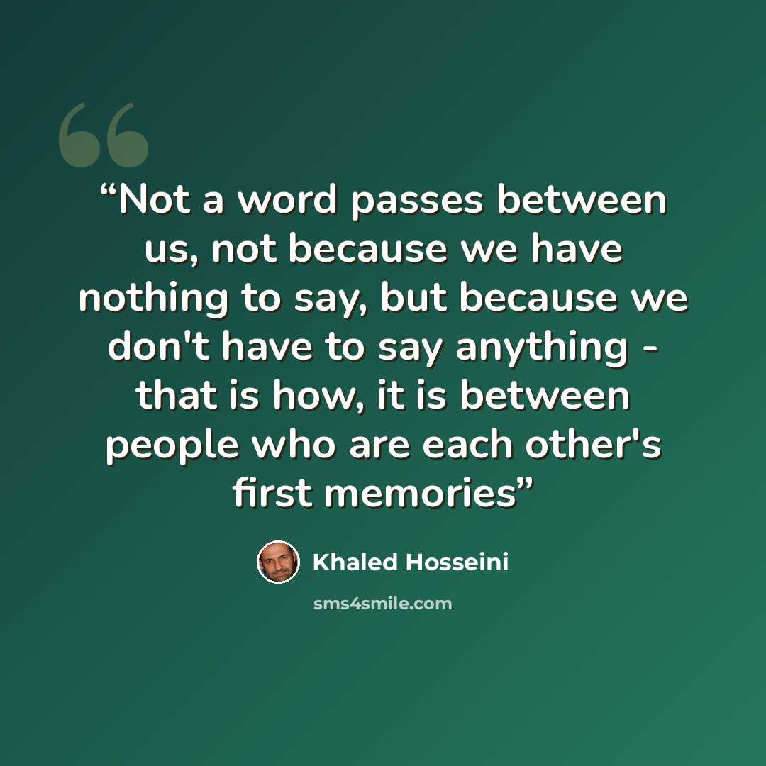 “Not a word passes between us, not because we have nothing to say, but because we don't have to say anything - that is how, it is between people who are each other's first memories” quote by Khaled Hosseini