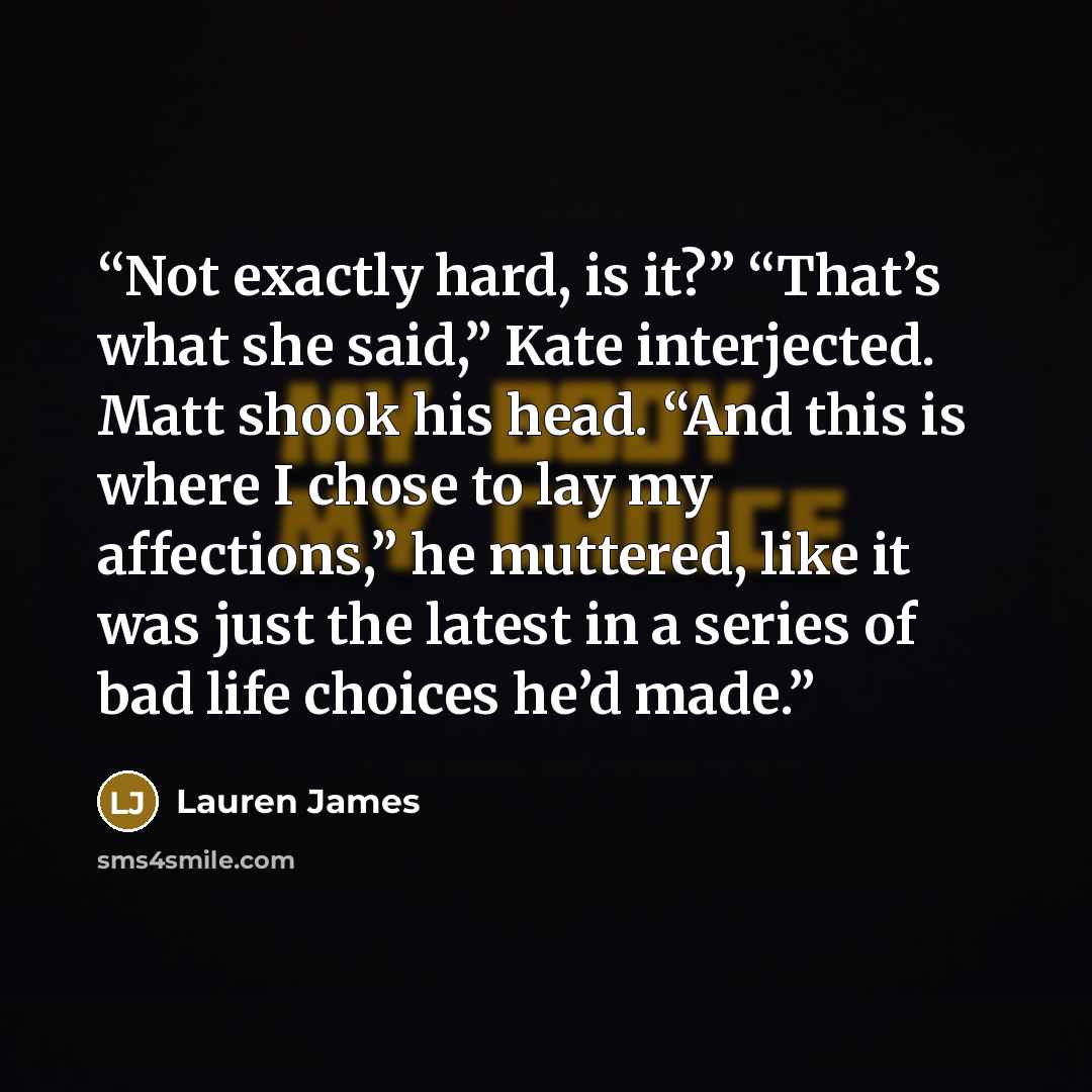 “Not exactly hard, is it?” “That’s what she said,” Kate interjected. Matt shook his head. “And this is where I chose to lay my affections,” he muttered, like it was just the latest in a series of bad life choices he’d made.” quote by Lauren James