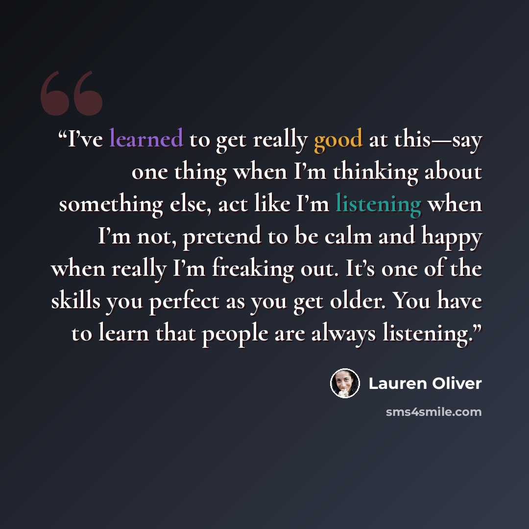 “I’ve learned to get really good at this—say one thing when I’m thinking about something else, act like I’m listening when I’m not, pretend to be calm and happy when really I’m freaking out. It’s one of the skills you perfect as you get older. You have to learn that people are always listening.” quote by Lauren Oliver
