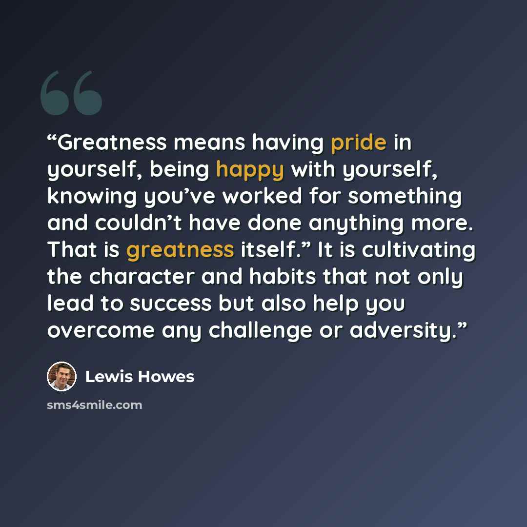 “Greatness means having pride in yourself, being happy with yourself, knowing you’ve worked for something and couldn’t have done anything more. That is greatness itself.” It is cultivating the character and habits that not only lead to success but also help you overcome any challenge or adversity.” quote by Lewis Howes