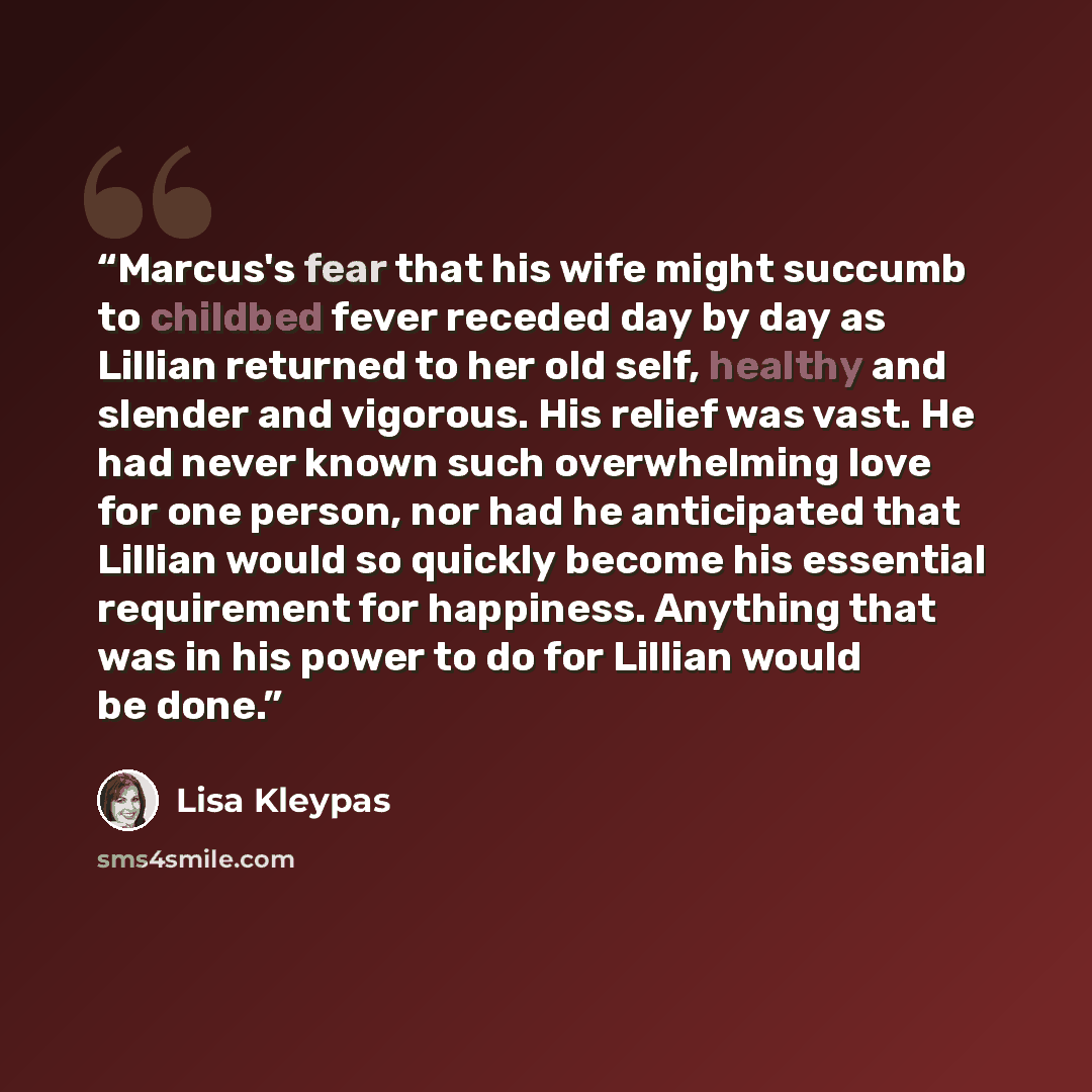 “Marcus's fear that his wife might succumb to childbed fever receded day by day as Lillian returned to her old self, healthy and slender and vigorous. His relief was vast. He had never known such overwhelming love for one person, nor had he anticipated that Lillian would so quickly become his…” quote by Lisa Kleypas